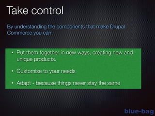 blue-bag
Take control
By understanding the components that make Drupal
Commerce you can:
• Put them together in new ways, creating new and
unique products.
• Customise to your needs
• Adapt - because things never stay the same
 