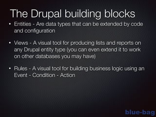 blue-bag
The Drupal building blocks
• Entities - Are data types that can be extended by code
and conﬁguration
• Views - A visual tool for producing lists and reports on
any Drupal entity type (you can even extend it to work
on other databases you may have)
• Rules - A visual tool for building business logic using an
Event - Condition - Action
 