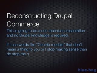 blue-bag
Deconstructing Drupal
Commerce
This is going to be a non technical presentation
and no Drupal knowledge is required.
!
If I use words like “Contrib module” that don’t
mean a thing to you or I stop making sense then
do stop me :)
 