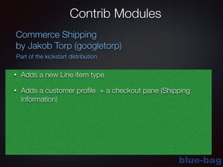 blue-bag
Contrib Modules
Commerce Shipping
by Jakob Torp (googletorp)
Part of the kickstart distribution
• Adds a new Line item type
• Adds a customer proﬁle + a checkout pane (Shipping
information)
 