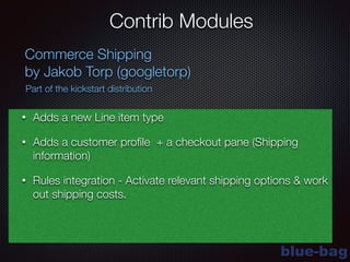 blue-bag
Contrib Modules
Commerce Shipping
by Jakob Torp (googletorp)
Part of the kickstart distribution
• Adds a new Line item type
• Adds a customer proﬁle + a checkout pane (Shipping
information)
• Rules integration - Activate relevant shipping options & work
out shipping costs.
 