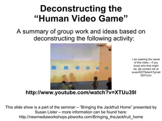 Deconstructing the  “Human Video Game”  ,[object Object],I am seeking the owner of this video – if you know who that might be, pls contact me at susanDOTlisterATgmailDOTcom http://www.youtube.com/watch?v=XTUu39l This slide show is a part of the seminar – “Bringing the Jackfruit Home” presented by Susan Lister – more information can be found here: http://newmediaworkshops.pbworks.com/Bringing_theJackfruit_home 