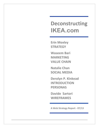 Deconstructing
IKEA.com
Erin Moxley
STRATEGY
Waseem Bari
MARKETING
VALUE CHAIN
Natalie Chan
SOCIAL MEDIA
Derolyn P. Kinkead
INTRODUCTION
PERSONAS
Davide Sartori
WIREFRAMES
A Web Strategy Report - 07/13
 