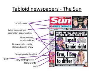 Tabloid newspapers - The Sun 
Advertisement and 
promotion opportunities 
References to reality 
stars and reality show 
Sensationalist headline 
very bold typeface 
Slang words 
puns 
Lots of colour 
More pictures, 
shorter articles 
‘puff’ 
 