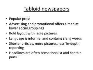 Tabloid newspapers 
• Popular press 
• Advertising and promotional offers aimed at 
lower social groupings 
• Bold layout with large pictures 
• Language is informal and contains slang words 
• Shorter articles, more pictures, less 'in-depth' 
reporting 
• Headlines are often sensationalist and contain 
puns 
 