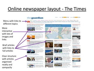 Online newspaper layout - The Times 
Menu with links to 
different topics 
More 
interactive 
with lots of 
images and 
links 
Brief articles 
with links to 
full articles 
Clear structure 
with articles 
organised 
neatly and 
compactly 

