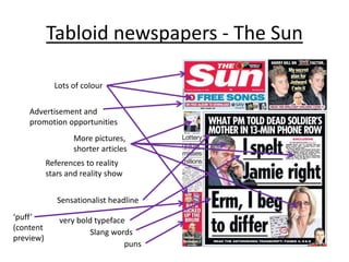 Tabloid newspapers - The Sun
Advertisement and
promotion opportunities
References to reality
stars and reality show
Sensationalist headline
very bold typeface
Slang words
puns
Lots of colour
More pictures,
shorter articles
‘puff’
(content
preview)
 