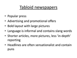 Tabloid newspapers
• Popular press
• Advertising and promotional offers
• Bold layout with large pictures
• Language is informal and contains slang words
• Shorter articles, more pictures, less 'in-depth'
reporting
• Headlines are often sensationalist and contain
puns
 