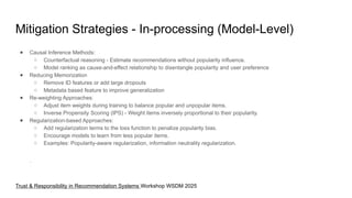 Mitigation Strategies - In-processing (Model-Level)
● Causal Inference Methods:
○ Counterfactual reasoning - Estimate recommendations without popularity influence.
○ Model ranking as cause-and-effect relationship to disentangle popularity and user preference
● Reducing Memorization
○ Remove ID features or add large dropouts
○ Metadata based feature to improve generalization
● Re-weighting Approaches:
○ Adjust item weights during training to balance popular and unpopular items.
○ Inverse Propensity Scoring (IPS) - Weight items inversely proportional to their popularity.
● Regularization-based Approaches:
○ Add regularization terms to the loss function to penalize popularity bias.
○ Encourage models to learn from less popular items.
○ Examples: Popularity-aware regularization, information neutrality regularization.
.
Trust & Responsibility in Recommendation Systems Workshop WSDM 2025
 
