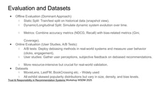 Evaluation and Datasets
● Offline Evaluation (Dominant Approach):
○ Static Split: Train/test split on historical data (snapshot view).
○ Dynamic/Longitudinal Split: Simulate dynamic system evolution over time.
○ Metrics: Combine accuracy metrics (NDCG, Recall) with bias-related metrics (Gini,
Coverage).
● Online Evaluation (User Studies, A/B Tests):
○ A/B tests: Deploy debiasing methods in real-world systems and measure user behavior
(clicks, engagement).
○ User studies: Gather user perceptions, subjective feedback on debiased recommendations.
○ More resource-intensive but crucial for real-world validation.
● Datasets
○ MovieLens, LastFM, BookCrossing etc. - Widely used
○ All exhibit skewed popularity distributions but vary in size, density, and bias levels.
Trust & Responsibility in Recommendation Systems Workshop WSDM 2025
 
