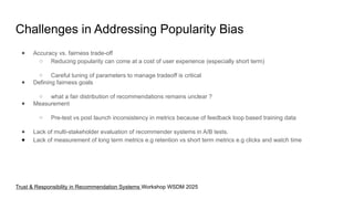 Challenges in Addressing Popularity Bias
● Accuracy vs. fairness trade-off
○ Reducing popularity can come at a cost of user experience (especially short term)
○ Careful tuning of parameters to manage tradeoff is critical
● Defining fairness goals
○ what a fair distribution of recommendations remains unclear ?
● Measurement
○ Pre-test vs post launch inconsistency in metrics because of feedback loop based training data
● Lack of multi-stakeholder evaluation of recommender systems in A/B tests.
● Lack of measurement of long term metrics e.g retention vs short term metrics e.g clicks and watch time
Trust & Responsibility in Recommendation Systems Workshop WSDM 2025
 