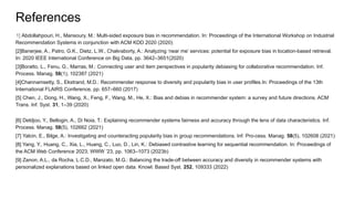 References
[1] Abdollahpouri, H., Mansoury, M.: Multi-sided exposure bias in recommendation. In: Proceedings of the International Workshop on Industrial
Recommendation Systems in conjunction with ACM KDD 2020 (2020)
[2]Banerjee, A., Patro, G.K., Dietz, L.W., Chakraborty, A.: Analyzing ‘near me’ services: potential for exposure bias in location-based retrieval.
In: 2020 IEEE International Conference on Big Data, pp. 3642–3651(2020)
[3]Boratto, L., Fenu, G., Marras, M.: Connecting user and item perspectives in popularity debiasing for collaborative recommendation. Inf.
Process. Manag. 58(1), 102387 (2021)
[4]Channamsetty, S., Ekstrand, M.D.: Recommender response to diversity and popularity bias in user profiles.In: Proceedings of the 13th
International FLAIRS Conference, pp. 657–660 (2017)
[5] Chen, J., Dong, H., Wang, X., Feng, F., Wang, M., He, X.: Bias and debias in recommender system: a survey and future directions. ACM
Trans. Inf. Syst. 31, 1–39 (2020)
[6] Deldjoo, Y., Bellogin, A., Di Noia, T.: Explaining recommender systems fairness and accuracy through the lens of data characteristics. Inf.
Process. Manag. 58(5), 102662 (2021)
[7] Yalcin, E., Bilge, A.: Investigating and counteracting popularity bias in group recommendations. Inf. Pro-cess. Manag. 58(5), 102608 (2021)
[8] Yang, Y., Huang, C., Xia, L., Huang, C., Luo, D., Lin, K.: Debiased contrastive learning for sequential recommendation. In: Proceedings of
the ACM Web Conference 2023, WWW ’23, pp. 1063–1073 (2023b)
[9] Zanon, A.L., da Rocha, L.C.D., Manzato, M.G.: Balancing the trade-off between accuracy and diversity in recommender systems with
personalized explanations based on linked open data. Knowl. Based Syst. 252, 109333 (2022)
 