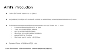 Amit’s Introduction
● Thank you for the opportunity to speak !
● Engineering Manager and Research Scientist at Meta leading ecommerce recommendations team
● Building recommender and information systems in Industry for the last 14 years
○ Ecommerce recommendations at Meta
○ Video recommendations at Meta
○ Ads recommendations at Meta
○ Newsfeed recommendations at Linkedin
○ Apace SOLR at Cloudera
○ Hurricane search engine in D.E.Shaw
● Research fellow at NCSA and TDIL Labs
Trust & Responsibility in Recommendation Systems Workshop WSDM 2025
 