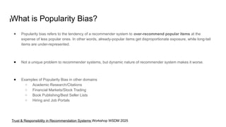 What is Popularity Bias?
● Popularity bias refers to the tendency of a recommender system to over-recommend popular items at the
expense of less popular ones. In other words, already-popular items get disproportionate exposure, while long-tail
items are under-represented.
● Not a unique problem to recommender systems, but dynamic nature of recommender system makes it worse.
● Examples of Popularity Bias in other domains
○ Academic Research/Citations
○ Financial Markets/Stock Trading
○ Book Publishing/Best Seller Lists
○ Hiring and Job Portals
Trust & Responsibility in Recommendation Systems Workshop WSDM 2025
 
