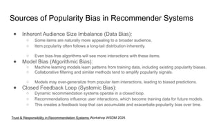 Sources of Popularity Bias in Recommender Systems
● Inherent Audience Size Imbalance (Data Bias):
○ Some items are naturally more appealing to a broader audience.
○ Item popularity often follows a long-tail distribution inherently.
○ Even bias-free algorithms will see more interactions with these items.
● Model Bias (Algorithmic Bias):
○ Machine learning models learn patterns from training data, including existing popularity biases.
○ Collaborative filtering and similar methods tend to amplify popularity signals.
○ Models may over-generalize from popular item interactions, leading to biased predictions.
● Closed Feedback Loop (Systemic Bias):
○ Dynamic recommendation systems operate in a closed loop.
○ Recommendations influence user interactions, which become training data for future models.
○ This creates a feedback loop that can accumulate and exacerbate popularity bias over time.
Trust & Responsibility in Recommendation Systems Workshop WSDM 2025
 