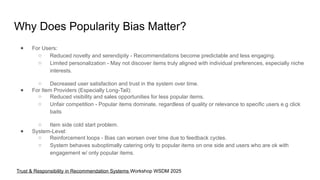Why Does Popularity Bias Matter?
● For Users:
○ Reduced novelty and serendipity - Recommendations become predictable and less engaging.
○ Limited personalization - May not discover items truly aligned with individual preferences, especially niche
interests.
○ Decreased user satisfaction and trust in the system over time.
● For Item Providers (Especially Long-Tail):
○ Reduced visibility and sales opportunities for less popular items.
○ Unfair competition - Popular items dominate, regardless of quality or relevance to specific users e.g click
baits
○ Item side cold start problem.
● System-Level:
○ Reinforcement loops - Bias can worsen over time due to feedback cycles.
○ System behaves suboptimally catering only to popular items on one side and users who are ok with
engagement w/ only popular items.
Trust & Responsibility in Recommendation Systems Workshop WSDM 2025
 