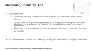 Measuring Popularity Bias
● Gini Coefficient
○ Statistical measure of inequality within a distribution, computed using Lorenz
Curve
○ Lorenz Curve is a graphical representation of inequality, showing the cumulative
distribution of a resource (e.g., wealth, recommendation exposure) across a
population.
○ Gini Index can be computed as the area between the Lorenz Curve and the Line
of Equality
● Recall breakdown by item set bucket e.g recall@k for head items, recall@k for tail items
Trust & Responsibility in Recommendation Systems Workshop WSDM 2025
 