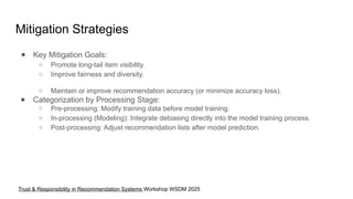 Mitigation Strategies
● Key Mitigation Goals:
○ Promote long-tail item visibility.
○ Improve fairness and diversity.
○ Maintain or improve recommendation accuracy (or minimize accuracy loss).
● Categorization by Processing Stage:
○ Pre-processing: Modify training data before model training.
○ In-processing (Modeling): Integrate debiasing directly into the model training process.
○ Post-processing: Adjust recommendation lists after model prediction.
Trust & Responsibility in Recommendation Systems Workshop WSDM 2025
 