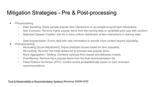 Mitigation Strategies - Pre & Post-processing
● Pre-processing
○ Data Sampling: Down-sample popular item interactions or up-sample long-tail item interactions.
○ Item Exclusion: Remove highly popular items from the training data or candidate pool (use with caution).
○ Balanced Dataset Creation: Aim for a more uniform distribution of item interactions in training data.
○ Data Augmentation: Enrich data with side information to provide more context beyond popularity.
● Post-processing
○ Re-scaling (Score Adjustment): Adjust predicted scores based on item popularity.
○ Re-ranking: Re-order the initial ranked list to promote less popular items.
○ Rank Aggregation / Slotting: Combine rankings from biased and debiased models.
○ Post-filtering: Remove top-k popular items from the final recommendation list.
○ False Positive Correction (FPC): Correct scores probabilistically based on past unclicked
recommendations
Trust & Responsibility in Recommendation Systems Workshop WSDM 2025
 