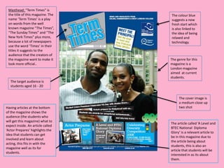 Masthead: “Term Times” is
 the title of this magazine. The   The colour blue
 name ‘Term Times’ is a play       suggests a new
 on words from the well            fresh start which
 known magazine “The Times”,       is also linked to
 “The Sunday Times” and “The       the idea of being
 New York Times” plus more,        relaxed and
 because a lot of newspapers       technology.
 use the word ‘Times’ in their
 titles it suggests to the
 audience that the creators of
 the magazine want to make it      The genre for this
 look more official..              magazine is a
                                   London magazine
                                   aimed at current
                                   students.
   The target audience is
   students aged 16 - 20


                                        The cover image is
                                        a medium close up
Having articles at the bottom           two shot
of the magazine shows the
audience (the students who
will get this magazine) what to
                                   The article called ‘A Level and
expect inside. An article called
                                   BTEC National Diploma
‘Actor Prepares’ highlights the
                                   Glory’ is a relevant article to
idea that students can get
                                   be in this magazine due to
involved and learn about
                                   the article being about
acting, this fits in with the
                                   students, this is also an
magazine well as its for
                                   article that students will be
students.
                                   interested in as its about
                                   them.
 