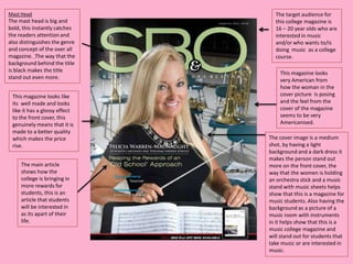 Mast Head                        The target audience for
The mast head is big and         this college magazine is
bold, this instantly catches     16 – 20 year olds who are
the readers attention and        interested in music
also distinguishes the genre     and/or who wants to/is
and concept of the over all      doing music as a college
magazine. The way that the       course.
background behind the title
is black makes the title           This magazine looks
stand out even more.               very American from
                                   how the woman in the
 This magazine looks like          cover picture is posing
 its well made and looks           and the feel from the
 like it has a glossy effect       cover of the magazine
 to the front cover, this          seems to be very
 genuinely means that it is        Americanised.
 made to a better quality
 which makes the price         The cover image is a medium
 rise.                         shot, by having a light
                               background and a dark dress it
                               makes the person stand out
     The main article          more on the front cover, the
     shows how the             way that the women is holding
     college is bringing in    an orchestra stick and a music
     more rewards for          stand with music sheets helps
     students, this is an      show that this is a magazine for
     article that students     music students. Also having the
     will be interested in     background as a picture of a
     as its apart of their     music room with instruments
     life.                     in it helps show that this is a
                               music college magazine and
                               will stand out for students that
                               take music or are interested in
                               music.
 