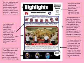 The mast head is plan and
 boring , the bold white          The logo of this front
 writing on the black             cover tells the
 boarder makes the mast           audience the who the
 head stand out but it            makers of this
 wouldn’t grab the readers        magazine is, for
 attention if it was amongst      example ‘Chichester
 another school magazines.        high school for girls’

                                This school magazine is
                                quite plain and doesn’t
                                have that much colour on
                                it, the design of the front
 The lead article of            cover is average with
 this magazine is               everything placed in the
 relevant to the                general way and the
 readers of this                completely white
 magazine because its           background suggests that
 about what's been              this is just made out of
 happening in their             paper which is low quality
 school recently. The           and looks cheaply made.
 cover image links to
 the lead article and is
                                 The target audience for
 a wide angle long shot
                                 this school magazine is
 image.
                                 11 – 16 year olds and
                                 also parents, this is so
                                 students knew what
By having pictures on which      has been going on
articles are on which page it    recently in their school
doesn’t really give the          and also for parents to
readers an insight as they       read so they know what
can’t look forward to a          has been going on as
certain article as they don’t    well.
know what is on which page.
 