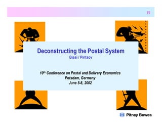 [1]




                               Deconstructing the Postal System
                                                   Biasi / Pintsov


                                  10th Conference on Postal and Delivery Economics
                                                 Potsdam, Germany
                                                   June 5-8, 2002




10th Conference on Postal and Delivery Economics
June 5-8, 2002 Potsdam, Germany
 
