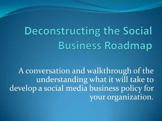 Deconstructing the Social Business Roadmap A conversation and walkthrough of the understanding what it will take to develop a social media business policy for your organization. 