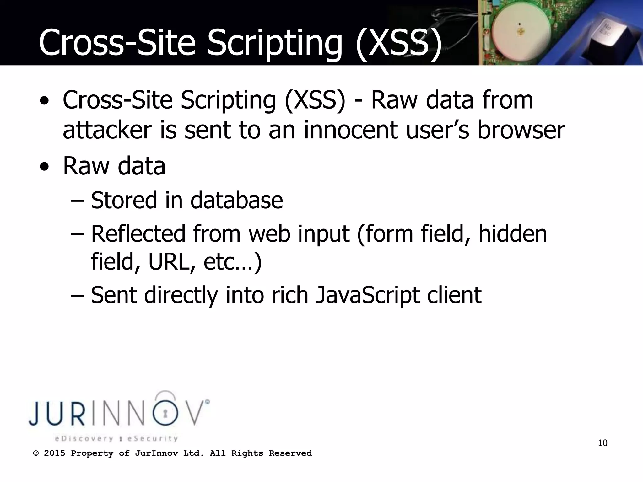 © 2015 Property of JurInnov Ltd. All Rights Reserved© 2015 Property of JurInnov Ltd. All Rights Reserved
Cross-Site Scripting (XSS)
• Cross-Site Scripting (XSS) - Raw data from
attacker is sent to an innocent user’s browser
• Raw data
– Stored in database
– Reflected from web input (form field, hidden
field, URL, etc…)
– Sent directly into rich JavaScript client
10
 