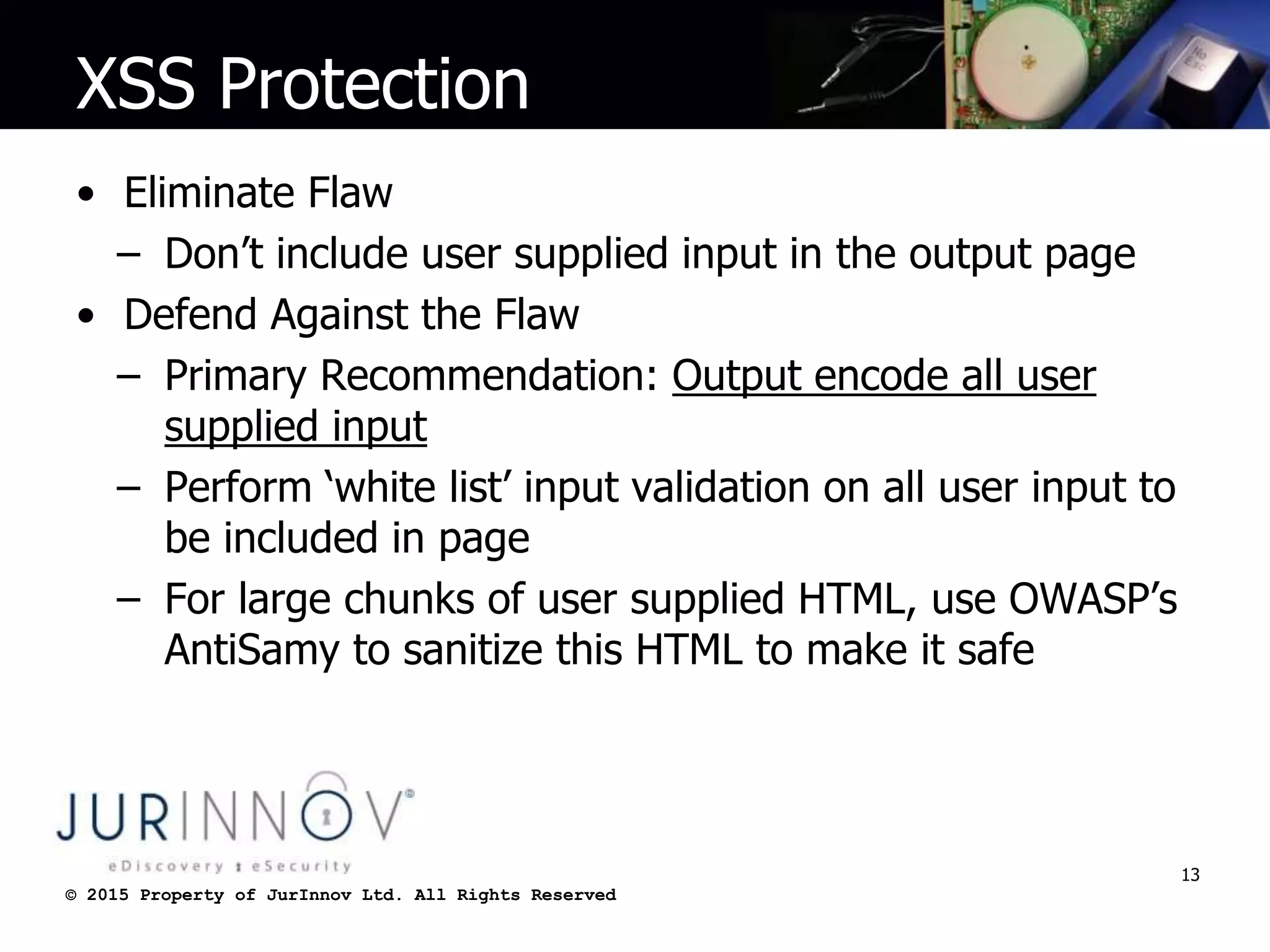 © 2015 Property of JurInnov Ltd. All Rights Reserved© 2015 Property of JurInnov Ltd. All Rights Reserved
XSS Protection
• Eliminate Flaw
– Don’t include user supplied input in the output page
• Defend Against the Flaw
– Primary Recommendation: Output encode all user
supplied input
– Perform ‘white list’ input validation on all user input to
be included in page
– For large chunks of user supplied HTML, use OWASP’s
AntiSamy to sanitize this HTML to make it safe
13
 