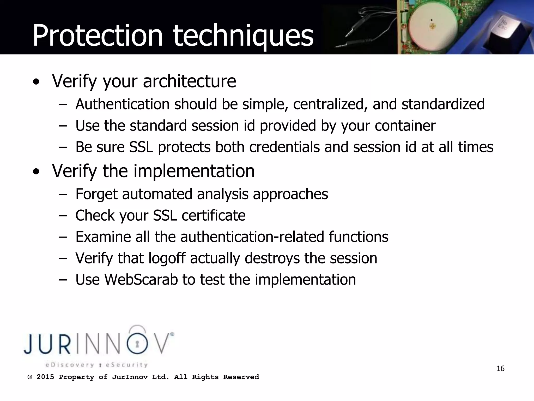 © 2015 Property of JurInnov Ltd. All Rights Reserved© 2015 Property of JurInnov Ltd. All Rights Reserved
Protection techniques
• Verify your architecture
– Authentication should be simple, centralized, and standardized
– Use the standard session id provided by your container
– Be sure SSL protects both credentials and session id at all times
• Verify the implementation
– Forget automated analysis approaches
– Check your SSL certificate
– Examine all the authentication-related functions
– Verify that logoff actually destroys the session
– Use WebScarab to test the implementation
16
 