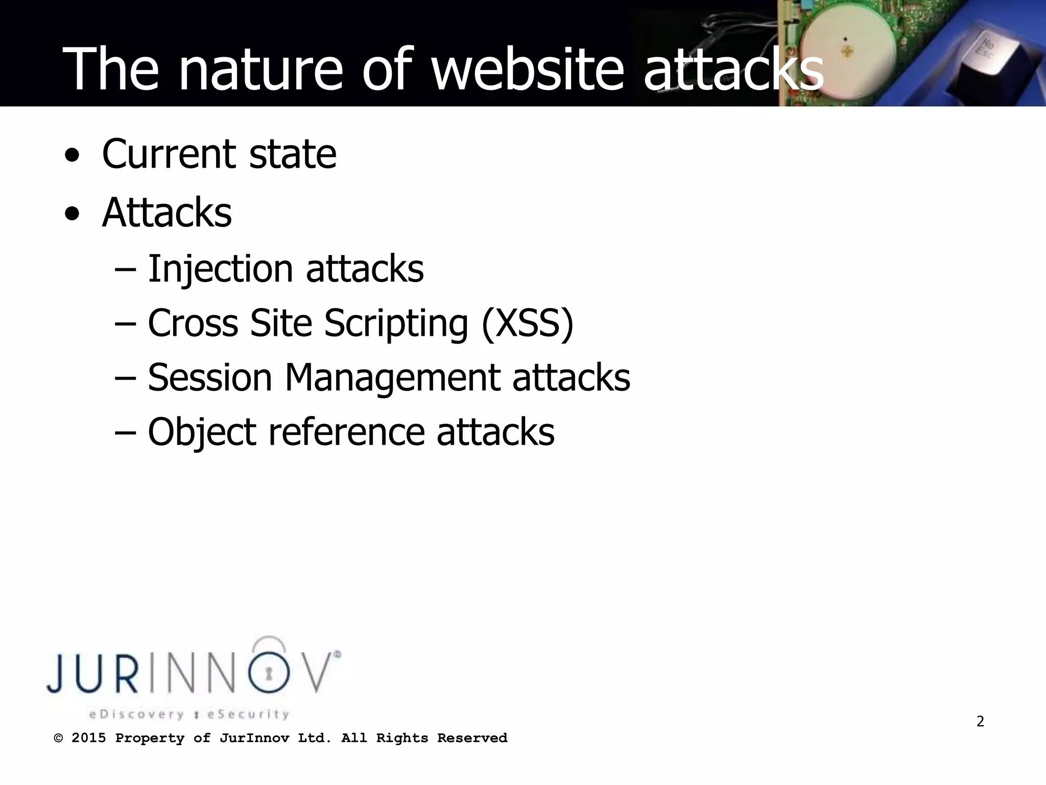 © 2015 Property of JurInnov Ltd. All Rights Reserved© 2015 Property of JurInnov Ltd. All Rights Reserved
The nature of website attacks
• Current state
• Attacks
– Injection attacks
– Cross Site Scripting (XSS)
– Session Management attacks
– Object reference attacks
2
 