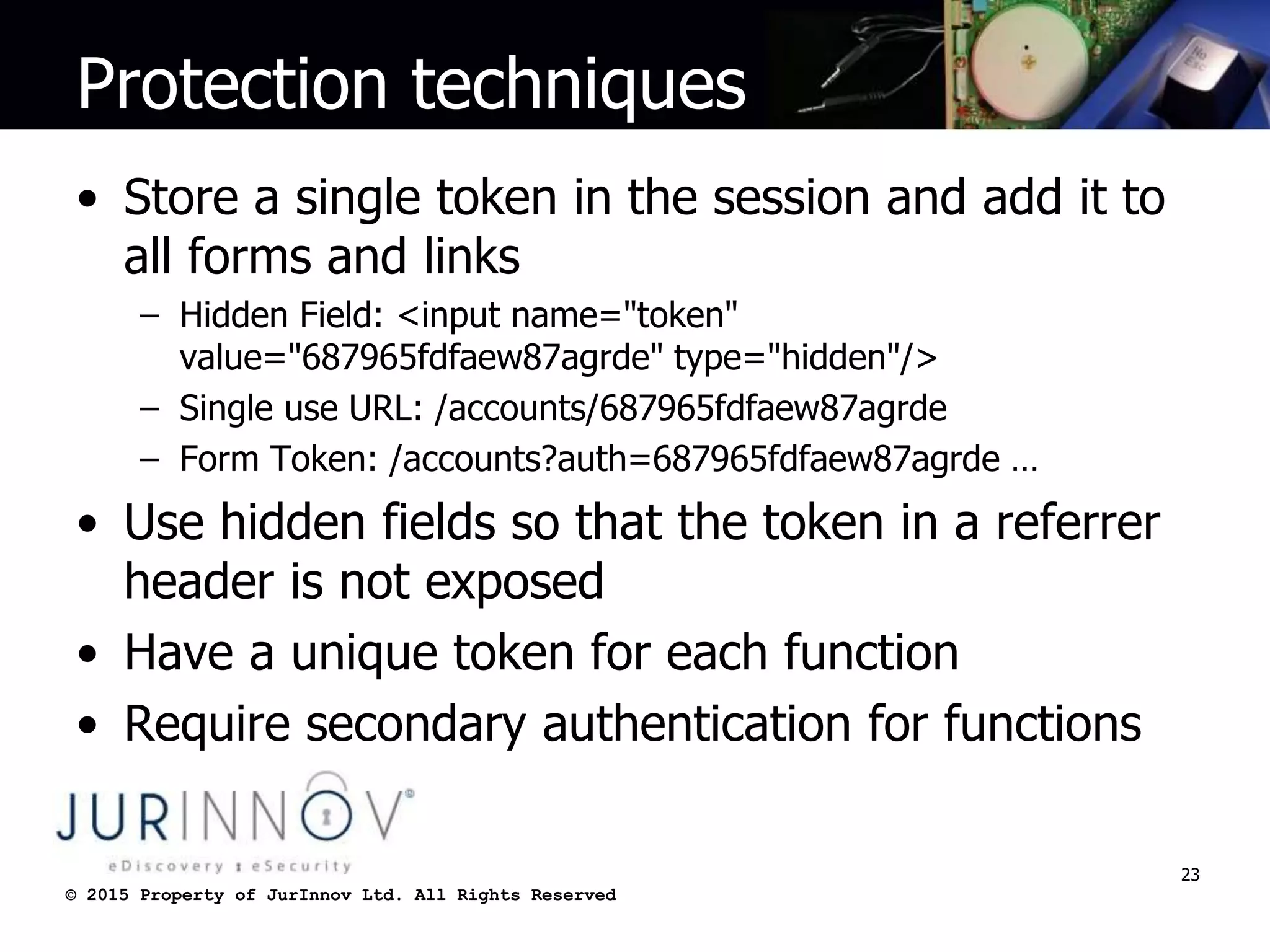 © 2015 Property of JurInnov Ltd. All Rights Reserved© 2015 Property of JurInnov Ltd. All Rights Reserved
Protection techniques
• Store a single token in the session and add it to
all forms and links
– Hidden Field: <input name="token"
value="687965fdfaew87agrde" type="hidden"/>
– Single use URL: /accounts/687965fdfaew87agrde
– Form Token: /accounts?auth=687965fdfaew87agrde …
• Use hidden fields so that the token in a referrer
header is not exposed
• Have a unique token for each function
• Require secondary authentication for functions
23
 