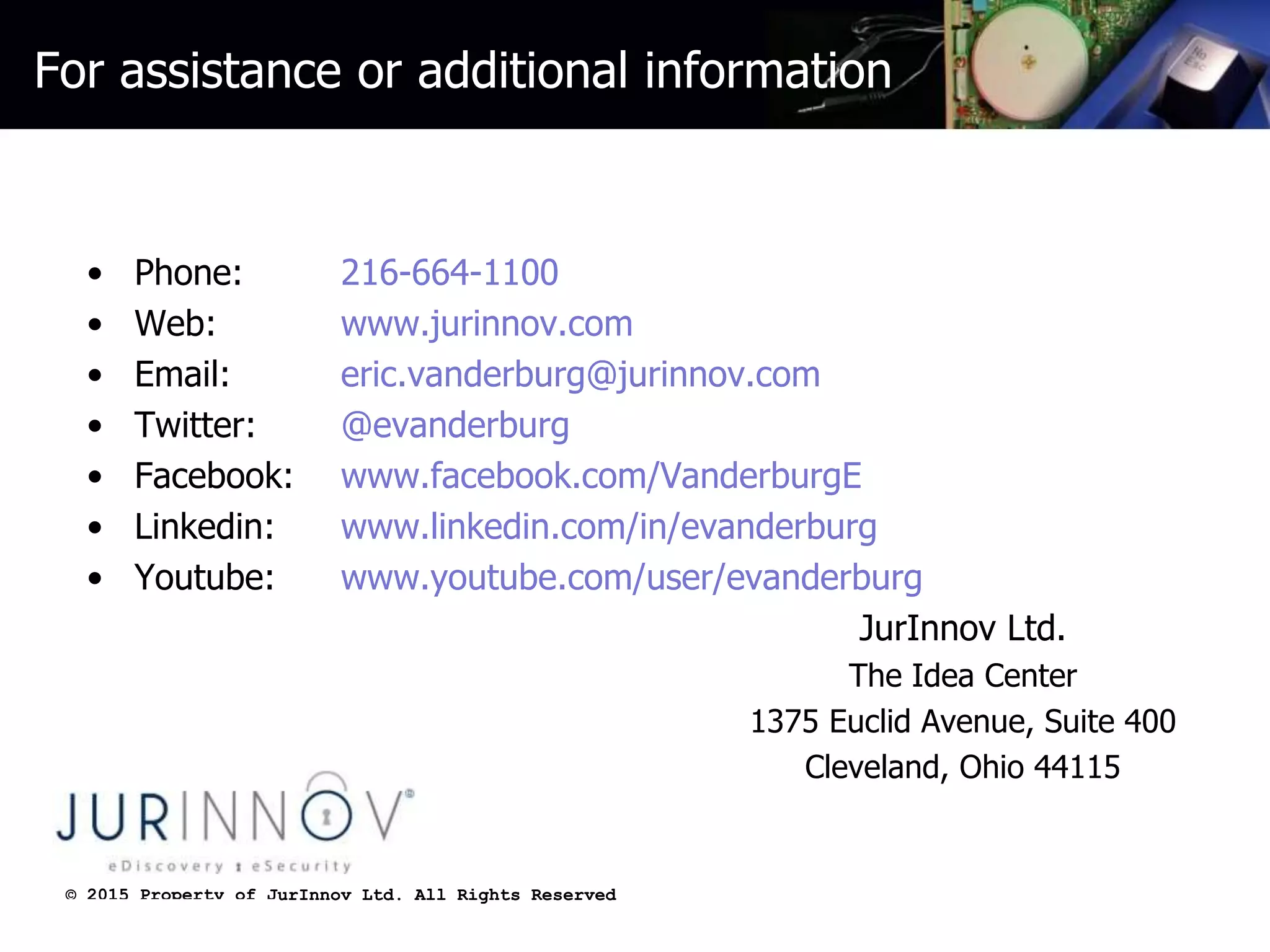 © 2015 Property of JurInnov Ltd. All Rights Reserved© 2015 Property of JurInnov Ltd. All Rights Reserved
For assistance or additional information
• Phone: 216-664-1100
• Web: www.jurinnov.com
• Email: eric.vanderburg@jurinnov.com
• Twitter: @evanderburg
• Facebook: www.facebook.com/VanderburgE
• Linkedin: www.linkedin.com/in/evanderburg
• Youtube: www.youtube.com/user/evanderburg
JurInnov Ltd.
The Idea Center
1375 Euclid Avenue, Suite 400
Cleveland, Ohio 44115
 