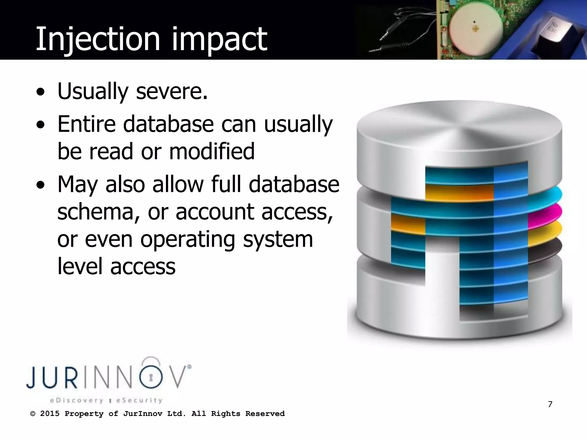 © 2015 Property of JurInnov Ltd. All Rights Reserved© 2015 Property of JurInnov Ltd. All Rights Reserved
Injection impact
• Usually severe.
• Entire database can usually
be read or modified
• May also allow full database
schema, or account access,
or even operating system
level access
7
 