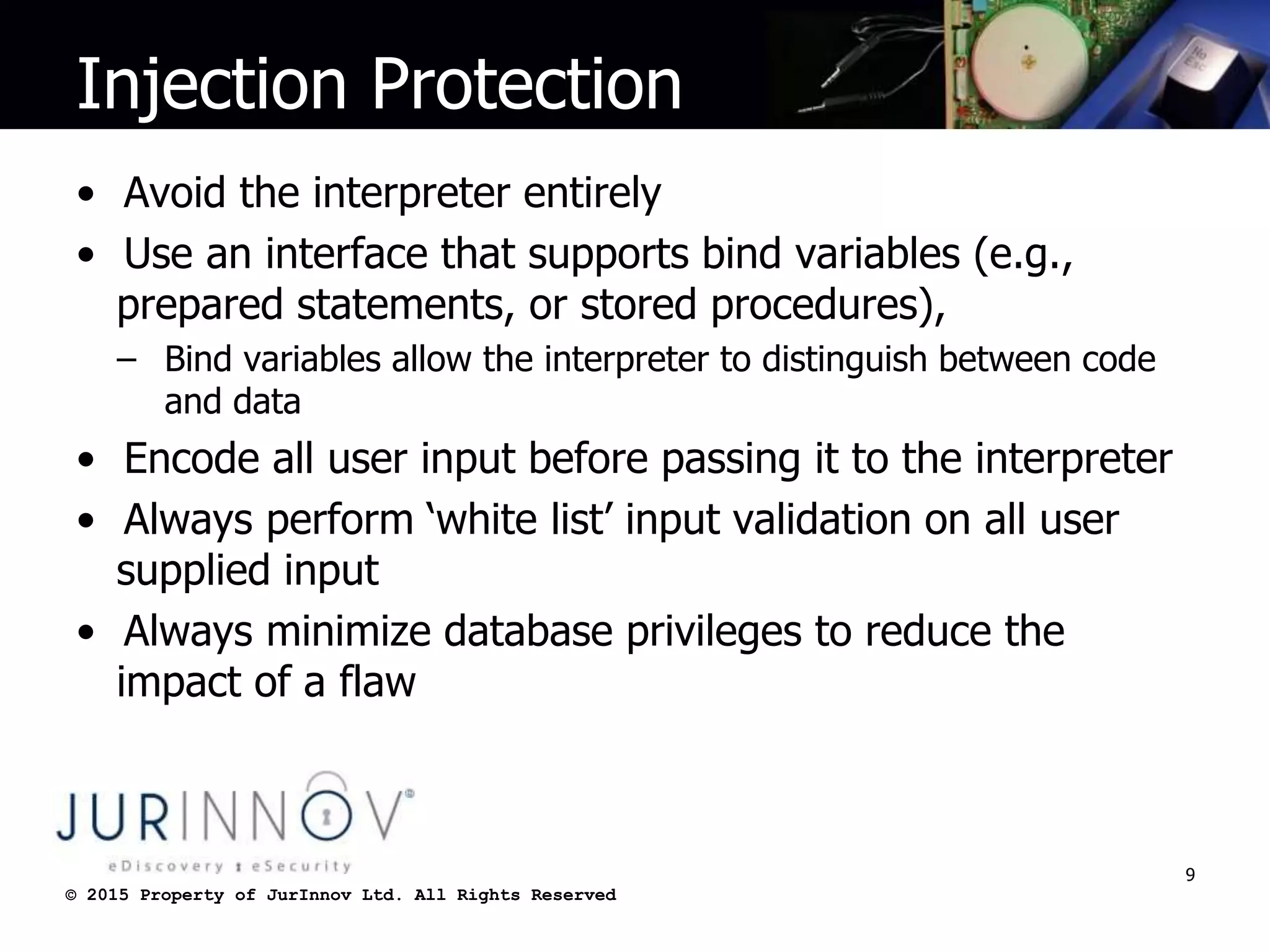 © 2015 Property of JurInnov Ltd. All Rights Reserved© 2015 Property of JurInnov Ltd. All Rights Reserved
Injection Protection
• Avoid the interpreter entirely
• Use an interface that supports bind variables (e.g.,
prepared statements, or stored procedures),
– Bind variables allow the interpreter to distinguish between code
and data
• Encode all user input before passing it to the interpreter
• Always perform ‘white list’ input validation on all user
supplied input
• Always minimize database privileges to reduce the
impact of a flaw
9
 