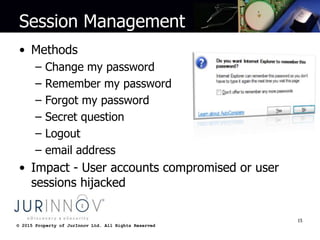 © 2015 Property of JurInnov Ltd. All Rights Reserved© 2015 Property of JurInnov Ltd. All Rights Reserved
Session Management
• Methods
– Change my password
– Remember my password
– Forgot my password
– Secret question
– Logout
– email address
• Impact - User accounts compromised or user
sessions hijacked
15
 