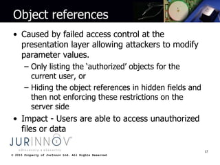 © 2015 Property of JurInnov Ltd. All Rights Reserved© 2015 Property of JurInnov Ltd. All Rights Reserved
Object references
• Caused by failed access control at the
presentation layer allowing attackers to modify
parameter values.
– Only listing the ‘authorized’ objects for the
current user, or
– Hiding the object references in hidden fields and
then not enforcing these restrictions on the
server side
• Impact - Users are able to access unauthorized
files or data
17
 