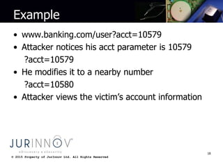© 2015 Property of JurInnov Ltd. All Rights Reserved© 2015 Property of JurInnov Ltd. All Rights Reserved
Example
• www.banking.com/user?acct=10579
• Attacker notices his acct parameter is 10579
?acct=10579
• He modifies it to a nearby number
?acct=10580
• Attacker views the victim’s account information
18
 