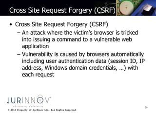 © 2015 Property of JurInnov Ltd. All Rights Reserved© 2015 Property of JurInnov Ltd. All Rights Reserved
Cross Site Request Forgery (CSRF)
• Cross Site Request Forgery (CSRF)
– An attack where the victim’s browser is tricked
into issuing a command to a vulnerable web
application
– Vulnerability is caused by browsers automatically
including user authentication data (session ID, IP
address, Windows domain credentials, …) with
each request
20
 