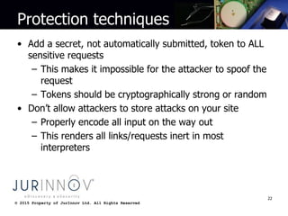 © 2015 Property of JurInnov Ltd. All Rights Reserved© 2015 Property of JurInnov Ltd. All Rights Reserved
Protection techniques
• Add a secret, not automatically submitted, token to ALL
sensitive requests
– This makes it impossible for the attacker to spoof the
request
– Tokens should be cryptographically strong or random
• Don’t allow attackers to store attacks on your site
– Properly encode all input on the way out
– This renders all links/requests inert in most
interpreters
22
 