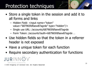 © 2015 Property of JurInnov Ltd. All Rights Reserved© 2015 Property of JurInnov Ltd. All Rights Reserved
Protection techniques
• Store a single token in the session and add it to
all forms and links
– Hidden Field: <input name="token"
value="687965fdfaew87agrde" type="hidden"/>
– Single use URL: /accounts/687965fdfaew87agrde
– Form Token: /accounts?auth=687965fdfaew87agrde …
• Use hidden fields so that the token in a referrer
header is not exposed
• Have a unique token for each function
• Require secondary authentication for functions
23
 