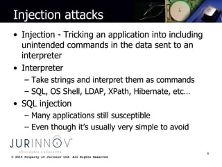 © 2015 Property of JurInnov Ltd. All Rights Reserved© 2015 Property of JurInnov Ltd. All Rights Reserved
Injection attacks
• Injection - Tricking an application into including
unintended commands in the data sent to an
interpreter
• Interpreter
– Take strings and interpret them as commands
– SQL, OS Shell, LDAP, XPath, Hibernate, etc…
• SQL injection
– Many applications still susceptible
– Even though it’s usually very simple to avoid
6
 