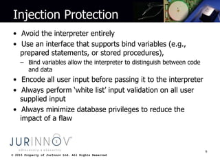 © 2015 Property of JurInnov Ltd. All Rights Reserved© 2015 Property of JurInnov Ltd. All Rights Reserved
Injection Protection
• Avoid the interpreter entirely
• Use an interface that supports bind variables (e.g.,
prepared statements, or stored procedures),
– Bind variables allow the interpreter to distinguish between code
and data
• Encode all user input before passing it to the interpreter
• Always perform ‘white list’ input validation on all user
supplied input
• Always minimize database privileges to reduce the
impact of a flaw
9
 