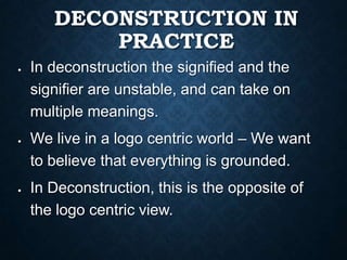 DECONSTRUCTION IN
PRACTICE
In deconstruction the signified and the
signifier are unstable, and can take on
multiple meanings.
We live in a logo centric world – We want
to believe that everything is grounded.
In Deconstruction, this is the opposite of
the logo centric view.
 