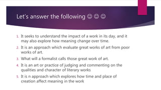 Let’s answer the following   
1. It seeks to understand the impact of a work in its day, and it
may also explore how meaning change over time.
2. It is an approach which evaluate great works of art from poor
works of art.
3. What will a formalist calls those great work of art.
4. It is an art or practice of judging and commenting on the
qualities and character of literary works
5. It is n approach which explores how time and place of
creation affect meaning in the work
 