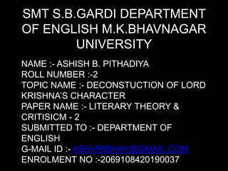 SMT S.B.GARDI DEPARTMENT
OF ENGLISH M.K.BHAVNAGAR
UNIVERSITY
NAME :- ASHISH B. PITHADIYA
ROLL NUMBER :-2
TOPIC NAME :- DECONSTUCTION OF LORD
KRISHNA’S CHARACTER
PAPER NAME :- LITERARY THEORY &
CRITISICM - 2
SUBMITTED TO :- DEPARTMENT OF
ENGLISH
G-MAIL ID :- ASHVRIBHAY@GMAIL.COM
ENROLMENT NO :-2069108420190037
 