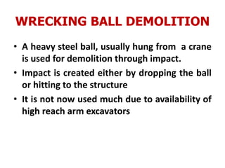 WRECKING BALL DEMOLITION
• A heavy steel ball, usually hung from a crane
is used for demolition through impact.
• Impact is created either by dropping the ball
or hitting to the structure
• It is not now used much due to availability of
high reach arm excavators
 