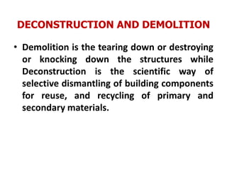 DECONSTRUCTION AND DEMOLITION
• Demolition is the tearing down or destroying
or knocking down the structures while
Deconstruction is the scientific way of
selective dismantling of building components
for reuse, and recycling of primary and
secondary materials.
 