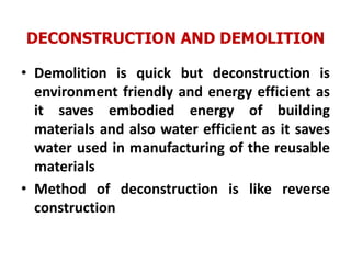 DECONSTRUCTION AND DEMOLITION
• Demolition is quick but deconstruction is
environment friendly and energy efficient as
it saves embodied energy of building
materials and also water efficient as it saves
water used in manufacturing of the reusable
materials
• Method of deconstruction is like reverse
construction
 